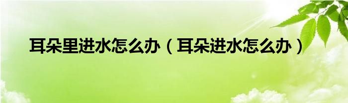 耳朵里進(jìn)水怎么辦（耳朵進(jìn)水怎么辦）