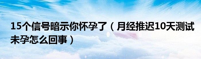 15個信號暗示你懷孕了（月經(jīng)推遲10天測試未孕怎么回事）