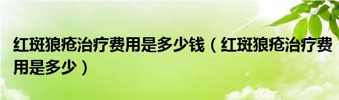 紅斑狼瘡治療費(fèi)用是多少錢（紅斑狼瘡治療費(fèi)用是多少）