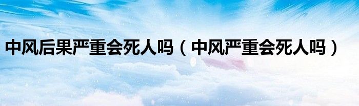 中風(fēng)后果嚴(yán)重會(huì)死人嗎（中風(fēng)嚴(yán)重會(huì)死人嗎）