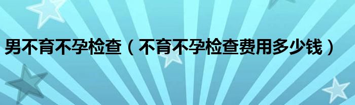 男不育不孕檢查（不育不孕檢查費(fèi)用多少錢）