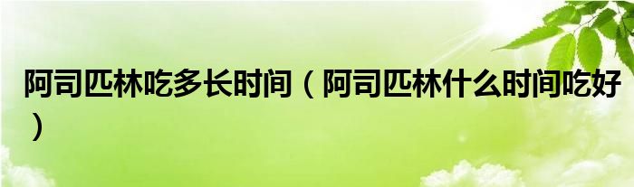 阿司匹林吃多長(zhǎng)時(shí)間（阿司匹林什么時(shí)間吃好）