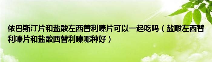 依巴斯汀片和鹽酸左西替利嗪片可以一起吃嗎（鹽酸左西替利嗪片和鹽酸西替利嗪哪種好）