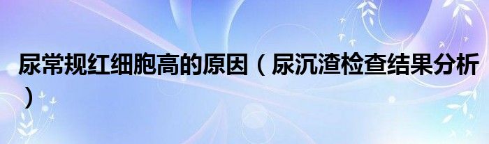 尿常規(guī)紅細胞高的原因（尿沉渣檢查結果分析）