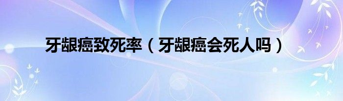 牙齦癌致死率（牙齦癌會(huì)死人嗎）