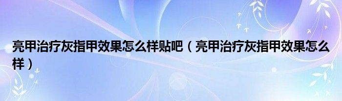 亮甲治療灰指甲效果怎么樣貼吧（亮甲治療灰指甲效果怎么樣）