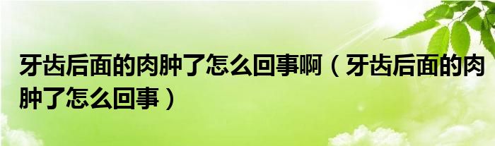 牙齒后面的肉腫了怎么回事?。ㄑ例X后面的肉腫了怎么回事）