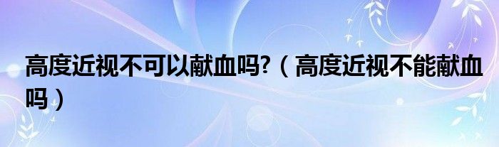 高度近視不可以獻(xiàn)血嗎?（高度近視不能獻(xiàn)血嗎）