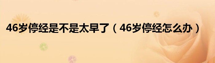 46歲停經(jīng)是不是太早了（46歲停經(jīng)怎么辦）