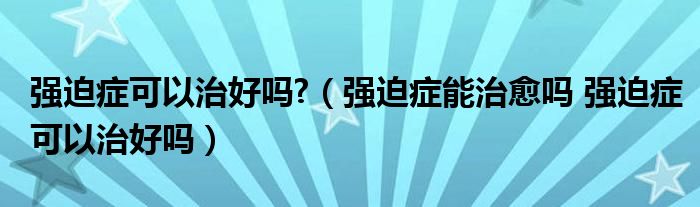 強(qiáng)迫癥可以治好嗎?（強(qiáng)迫癥能治愈嗎 強(qiáng)迫癥可以治好嗎）