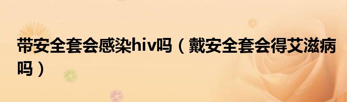 帶安全套會(huì)感染hiv嗎（戴安全套會(huì)得艾滋病嗎）