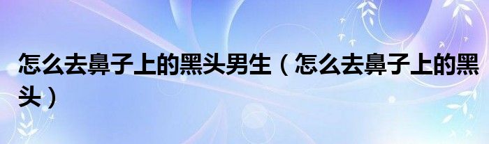 怎么去鼻子上的黑頭男生（怎么去鼻子上的黑頭）