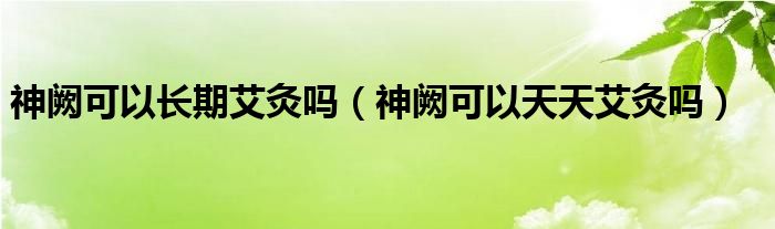 神闕可以長(zhǎng)期艾灸嗎（神闕可以天天艾灸嗎）