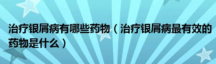 治療銀屑病有哪些藥物（治療銀屑病最有效的藥物是什么）