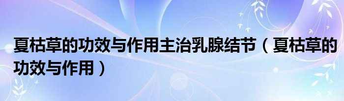 夏枯草的功效與作用主治乳腺結(jié)節(jié)（夏枯草的功效與作用）