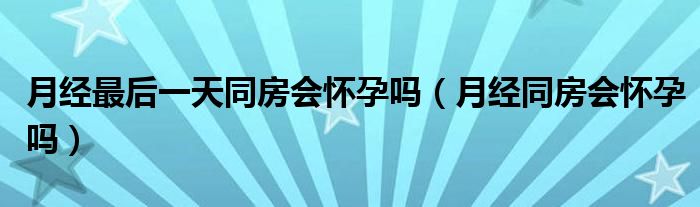 月經(jīng)最后一天同房會懷孕嗎（月經(jīng)同房會懷孕嗎）