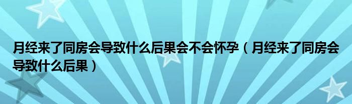 月經(jīng)來了同房會導致什么后果會不會懷孕（月經(jīng)來了同房會導致什么后果）