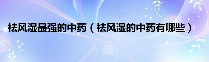 祛風(fēng)濕最強(qiáng)的中藥（祛風(fēng)濕的中藥有哪些）