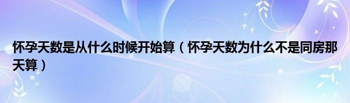 懷孕天數(shù)是從什么時候開始算（懷孕天數(shù)為什么不是同房那天算）