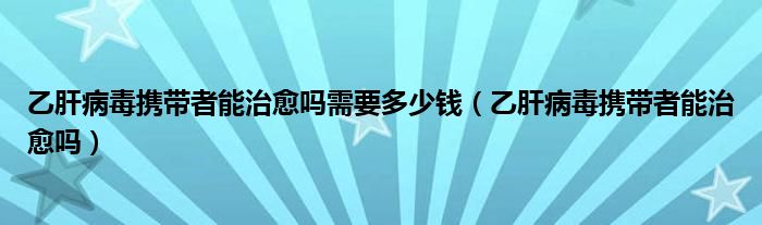 乙肝病毒攜帶者能治愈嗎需要多少錢（乙肝病毒攜帶者能治愈嗎）