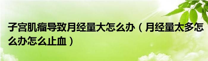 子宮肌瘤導致月經量大怎么辦（月經量太多怎么辦怎么止血）