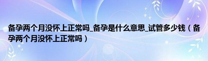 備孕兩個月沒懷上正常嗎_備孕是什么意思_試管多少錢（備孕兩個月沒懷上正常嗎）