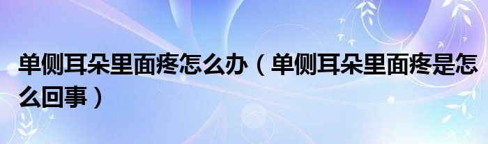 單側(cè)耳朵里面疼怎么辦（單側(cè)耳朵里面疼是怎么回事）