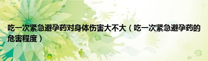 吃一次緊急避孕藥對身體傷害大不大（吃一次緊急避孕藥的危害程度）