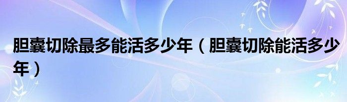 膽囊切除最多能活多少年（膽囊切除能活多少年）