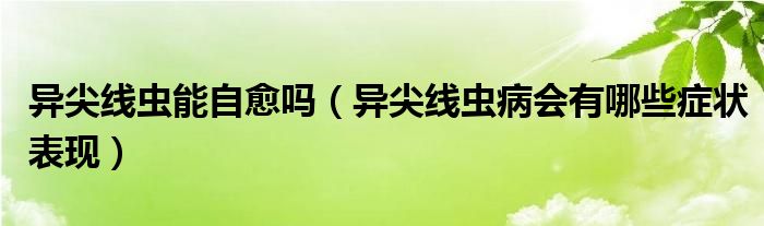 異尖線蟲(chóng)能自愈嗎（異尖線蟲(chóng)病會(huì)有哪些癥狀表現(xiàn)）