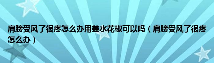 肩膀受風(fēng)了很疼怎么辦用姜水花椒可以嗎（肩膀受風(fēng)了很疼怎么辦）