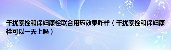 干擾素栓和保婦康栓聯(lián)合用藥效果咋樣（干擾素栓和保婦康栓可以一天上嗎）