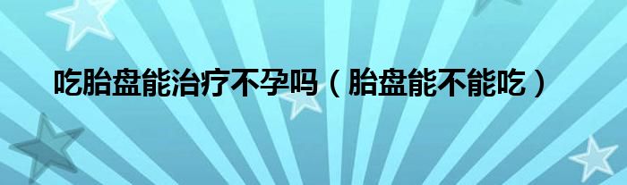 吃胎盤能治療不孕嗎（胎盤能不能吃）