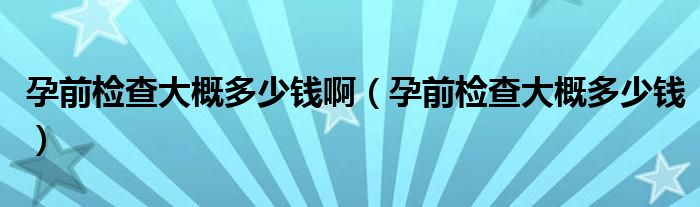 孕前檢查大概多少錢?。ㄔ星皺z查大概多少錢）