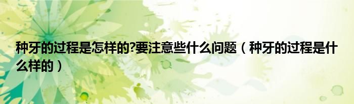 種牙的過程是怎樣的?要注意些什么問題（種牙的過程是什么樣的）