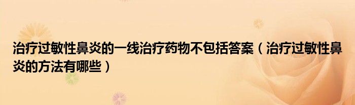 治療過敏性鼻炎的一線治療藥物不包括答案（治療過敏性鼻炎的方法有哪些）