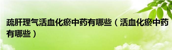 疏肝理氣活血化瘀中藥有哪些（活血化瘀中藥有哪些）