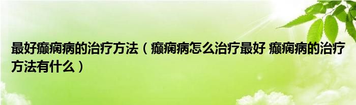 最好癲癇病的治療方法（癲癇病怎么治療最好 癲癇病的治療方法有什么）