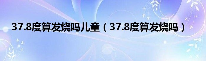 37.8度算發(fā)燒嗎兒童（37.8度算發(fā)燒嗎）