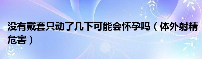 沒有戴套只動了幾下可能會懷孕嗎（體外射精危害）