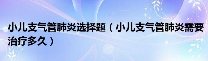 小兒支氣管肺炎選擇題（小兒支氣管肺炎需要治療多久）