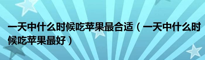 一天中什么時(shí)候吃蘋(píng)果最合適（一天中什么時(shí)候吃蘋(píng)果最好）