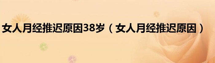 女人月經(jīng)推遲原因38歲（女人月經(jīng)推遲原因）