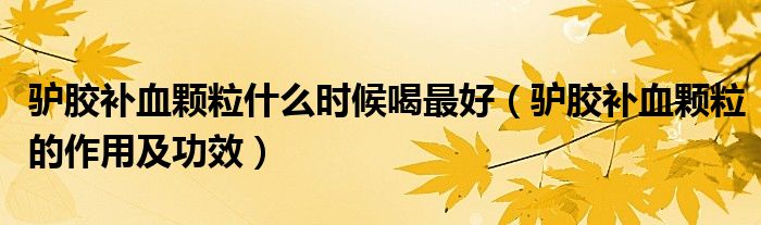 驢膠補(bǔ)血顆粒什么時(shí)候喝最好（驢膠補(bǔ)血顆粒的作用及功效）