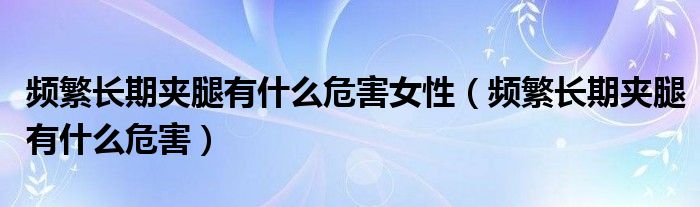 頻繁長期夾腿有什么危害女性（頻繁長期夾腿有什么危害）