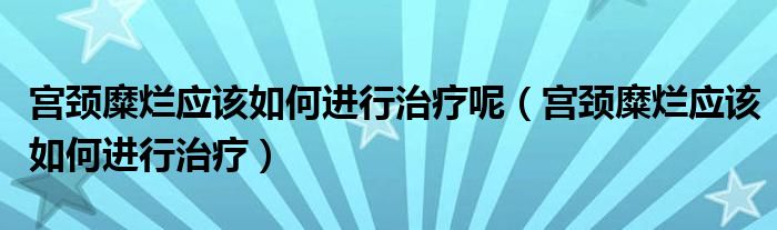 宮頸糜爛應該如何進行治療呢（宮頸糜爛應該如何進行治療）