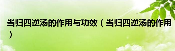 當(dāng)歸四逆湯的作用與功效（當(dāng)歸四逆湯的作用）