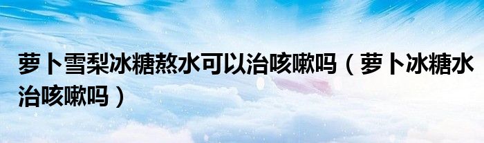 蘿卜雪梨冰糖熬水可以治咳嗽嗎（蘿卜冰糖水治咳嗽嗎）