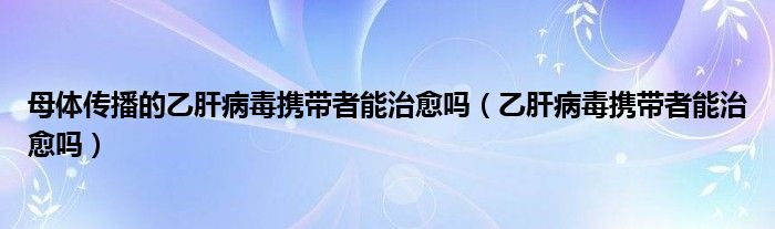 母體傳播的乙肝病毒攜帶者能治愈嗎（乙肝病毒攜帶者能治愈嗎）