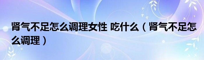 腎氣不足怎么調(diào)理女性 吃什么（腎氣不足怎么調(diào)理）